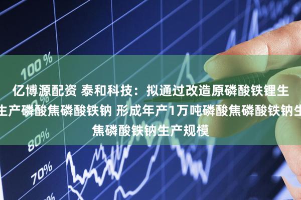 亿博源配资 泰和科技：拟通过改造原磷酸铁锂生产装置生产磷酸焦磷酸铁钠 形成年产1万吨磷酸焦磷酸铁钠生产规模