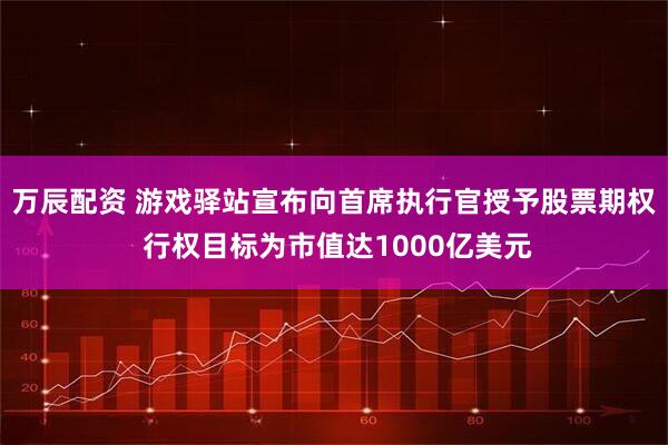 万辰配资 游戏驿站宣布向首席执行官授予股票期权 行权目标为市值达1000亿美元