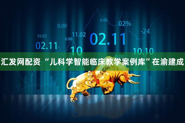 汇发网配资 “儿科学智能临床教学案例库”在渝建成
