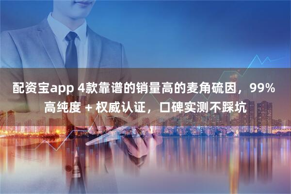 配资宝app 4款靠谱的销量高的麦角硫因，99% 高纯度 + 权威认证，口碑实测不踩坑